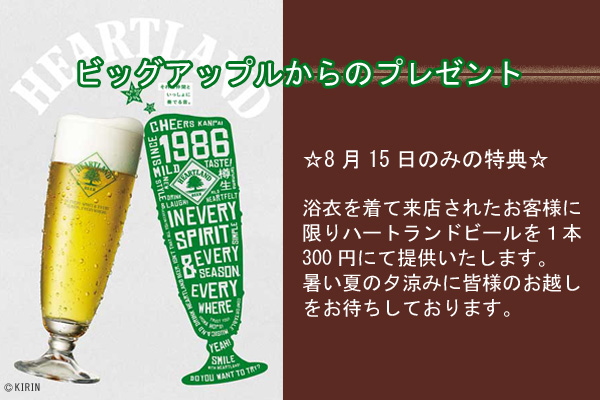 ビッグアップルからのプレゼント
☆8月15日のみの特典☆
浴衣を着て来店されたお客様に
限りハートランドビールを１本
300円にて提供いたします。
暑い夏の夕涼みに皆様のお越し
をお待ちしております。
